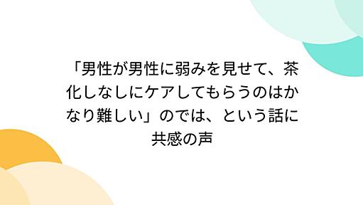 「男性が男性に弱みを見せて、茶化しなしにケアしてもらうのはかなり難しい」のでは、という話に共感の声