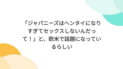 「ジャパニーズはヘンタイになりすぎてセックスしないんだって！」と、欧米で話題になっているらしい