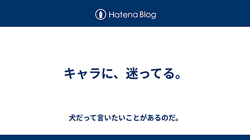 キャラに、迷ってる。 - 犬だって言いたいことがあるのだ。