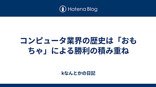 コンピュータ業界の歴史は「おもちゃ」による勝利の積み重ね - kなんとかの日記