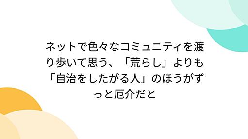 ネットで色々なコミュニティを渡り歩いて思う、「荒らし」よりも「自治をしたがる人」のほうがずっと厄介だと