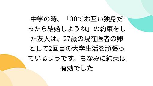 中学の時、「30でお互い独身だったら結婚しようね」の約束をした友人は、27歳の現在医者の卵として2回目の大学生活を頑張っているようです。ちなみに約束は有効でした