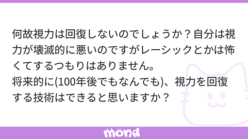 何故視力は回復しないのでしょうか？自分は視力が壊滅的に悪いのですがレーシックとかは怖くてするつもりはありません。 将来的に(100年後でもなんでも)、視力を回復する技術はできると思いますか？ | mond