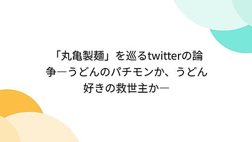 「丸亀製麺」を巡るtwitterの論争―うどんのパチモンか、うどん好きの救世主か―