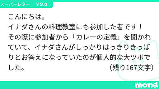 こんにちは。 イナダさんの料理教室にも参加した者です！ その際に参加者から「カレーの定義」を聞かれていて、イナダさんがしっかりはっきりきっぱりとお答えになっていたのが個人的な大ツボでした。 著書「インドカレーのきほん、完全レシピ」でも若干触れていらっしゃいますが、再度しっかりと伺いたいです。 もちろん、経験等によって都度都度移ろうものかとは存じますが、是非「今」の「カレーの定義」をお伺いしたいです。 とても面倒な質問と自覚しておりますが、どうかお答えくださいますよう、お願い致します！ | mond