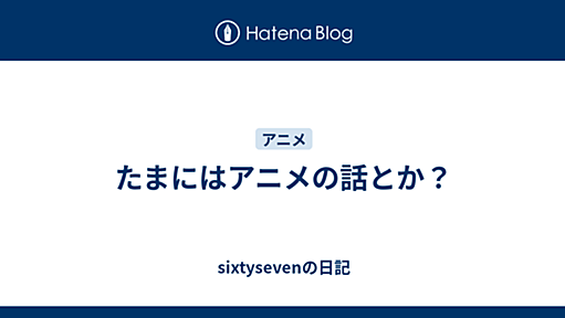 たまにはアニメの話とか？ - sixtysevenの日記