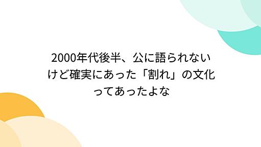 2000年代後半、公に語られないけど確実にあった「割れ」の文化ってあったよな