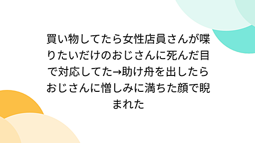 買い物してたら女性店員さんが喋りたいだけのおじさんに死んだ目で対応してた→助け舟を出したらおじさんに憎しみに満ちた顔で睨まれた