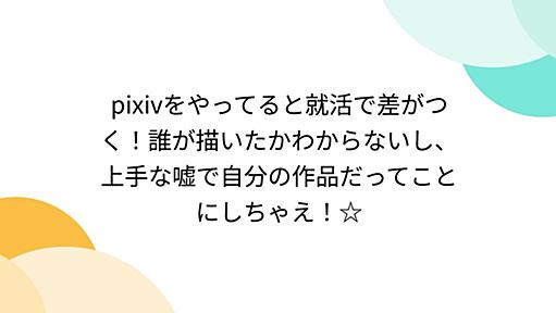 pixivをやってると就活で差がつく！誰が描いたかわからないし、上手な嘘で自分の作品だってことにしちゃえ！☆