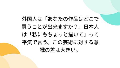 外国人は「あなたの作品はどこで買うことが出来ますか？」日本人は「私にもちょっと描いて」って平気で言う。この芸術に対する意識の差は大きい。