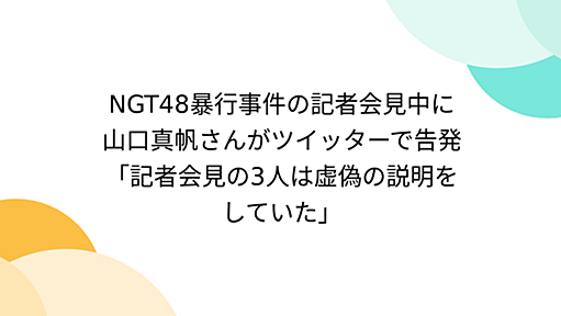 NGT48暴行事件の記者会見中に山口真帆さんがツイッターで告発「記者会見の3人は虚偽の説明をしていた」