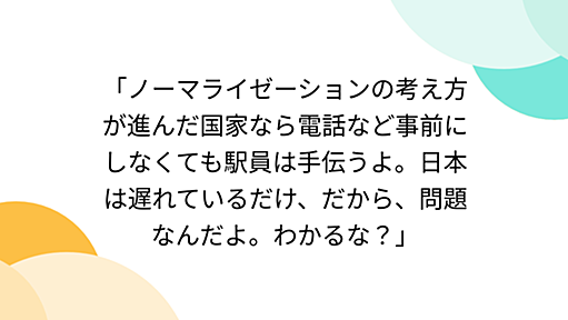 「ノーマライゼーションの考え方が進んだ国家なら電話など事前にしなくても駅員は手伝うよ。日本は遅れているだけ、だから、問題なんだよ。わかるな？」