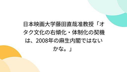 日本映画大学藤田直哉准教授「オタク文化の右傾化・体制化の契機は、2008年の麻生内閣ではないかな。」