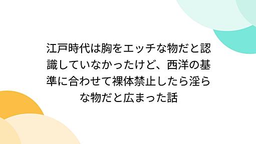 江戸時代は胸をエッチな物だと認識していなかったけど、西洋の基準に合わせて裸体禁止したら淫らな物だと広まった話