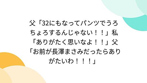 父「32にもなってパンツでうろちょろするんじゃない！！」私「ありがたく思いなよ！！」父「お前が長澤まさみだったらありがたいわ！！！」