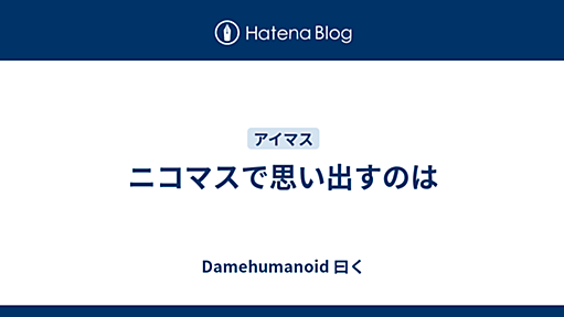 ニコマスで思い出すのは - Damehumanoid 曰く