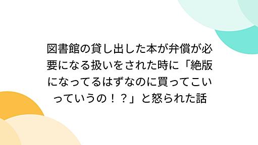 図書館の貸し出した本が弁償が必要になる扱いをされた時に「絶版になってるはずなのに買ってこいっていうの！？」と怒られた話