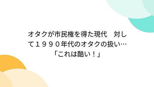 オタクが市民権を得た現代　対して１９９０年代のオタクの扱い…「これは酷い！」