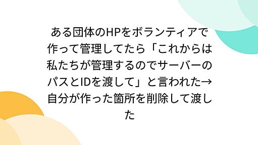 ある団体のHPをボランティアで作って管理してたら「これからは私たちが管理するのでサーバーのパスとIDを渡して」と言われた→自分が作った箇所を削除して渡した