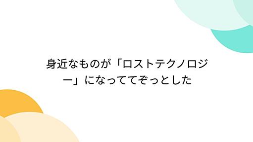 身近なものが「ロストテクノロジー」になっててぞっとした