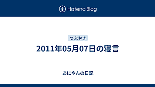 2011年05月07日の寝言 - あにやんの日記