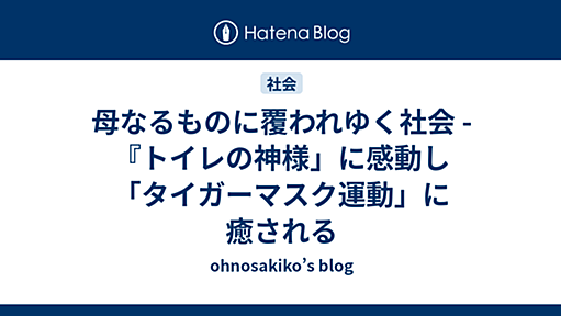 母なるものに覆われゆく社会 - 『トイレの神様」に感動し「タイガーマスク運動」に癒される - ohnosakiko’s blog