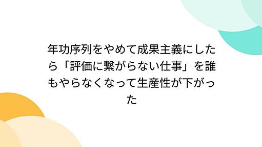 年功序列をやめて成果主義にしたら「評価に繋がらない仕事」を誰もやらなくなって生産性が下がった