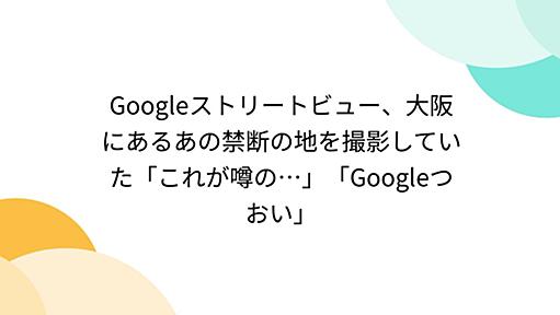 Googleストリートビュー、大阪にあるあの禁断の地を撮影していた「これが噂の…」「Googleつおい」