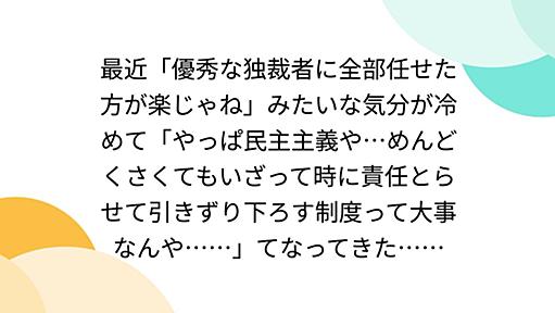 最近「優秀な独裁者に全部任せた方が楽じゃね」みたいな気分が冷めて「やっぱ民主主義や…めんどくさくてもいざって時に責任とらせて引きずり下ろす制度って大事なんや……」てなってきた……