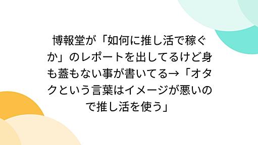 博報堂が「如何に推し活で稼ぐか」のレポートを出してるけど身も蓋もない事が書いてる→「オタクという言葉はイメージが悪いので推し活を使う」