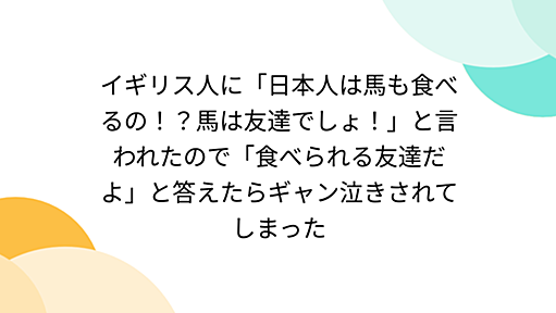 イギリス人に「日本人は馬も食べるの！？馬は友達でしょ！」と言われたので「食べられる友達だよ」と答えたらギャン泣きされてしまった