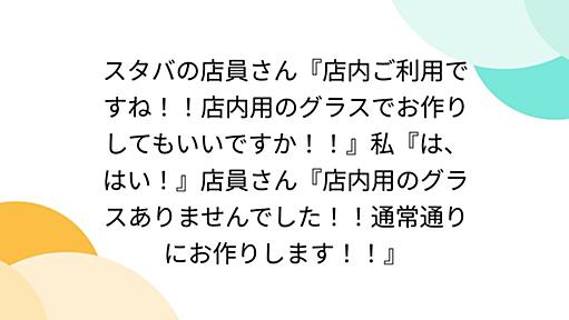 スタバの店員さん『店内ご利用ですね！！店内用のグラスでお作りしてもいいですか！！』私『は、はい！』店員さん『店内用のグラスありませんでした！！通常通りにお作りします！！』