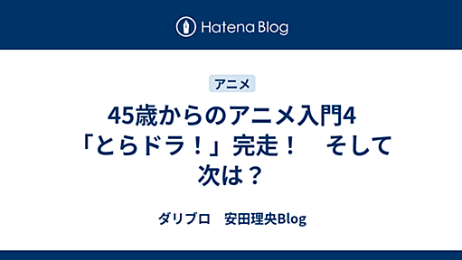 45歳からのアニメ入門4　「とらドラ！」完走！　そして次は？ - ダリブロ　安田理央Blog