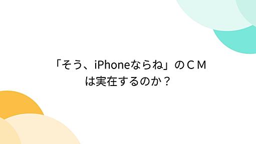 「そう、iPhoneならね」のＣＭは実在するのか？