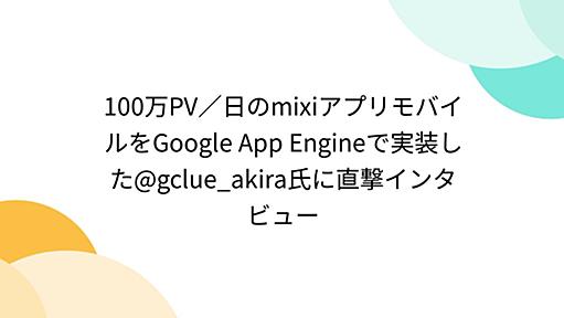 100万PV／日のmixiアプリモバイルをGoogle App Engineで実装した@gclue_akira氏に直撃インタビュー