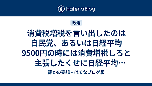 消費税増税を言い出したのは自民党、あるいは日経平均9500円の時には消費増税しろと主張したくせに日経平均17500円の今は増税先送りを主張するダブスタ。 - 誰かの妄想・はてなブログ版