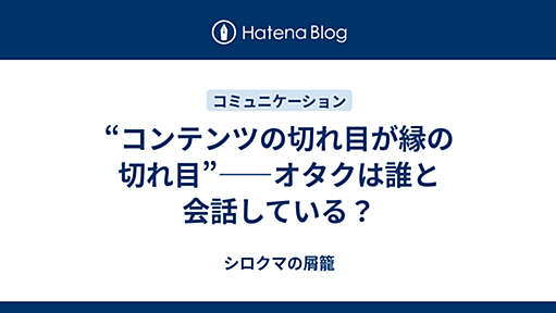 “コンテンツの切れ目が縁の切れ目”――オタクは誰と会話している？ - シロクマの屑籠