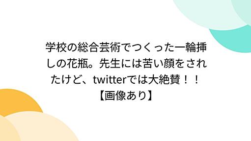 学校の総合芸術でつくった一輪挿しの花瓶。先生には苦い顔をされたけど、twitterでは大絶賛！！【画像あり】