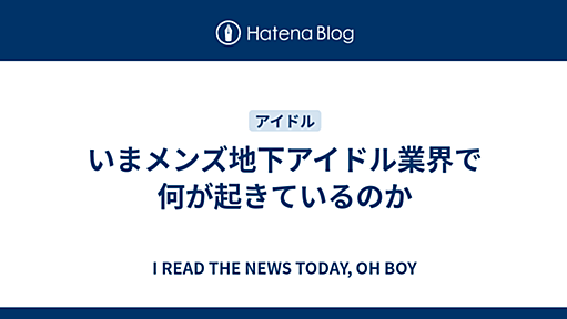 いまメンズ地下アイドル業界で何が起きているのか - I READ THE NEWS TODAY, OH BOY