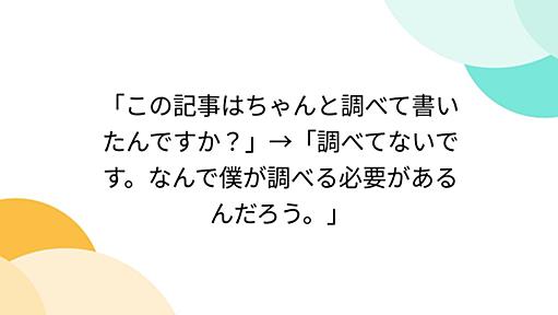 「この記事はちゃんと調べて書いたんですか？」→「調べてないです。なんで僕が調べる必要があるんだろう。」 - Togetterまとめ