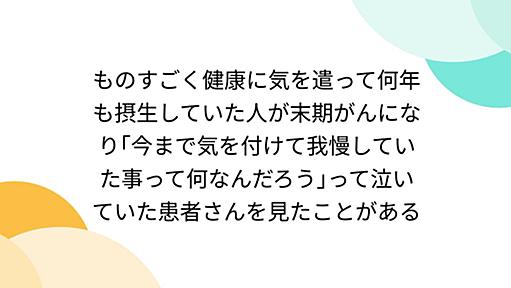 ものすごく健康に気を遣って何年も摂生していた人が末期がんになり｢今まで気を付けて我慢していた事って何なんだろう｣って泣いていた患者さんを見たことがある