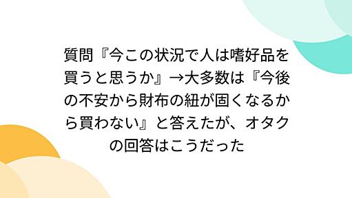 質問『今この状況で人は嗜好品を買うと思うか』→大多数は『今後の不安から財布の紐が固くなるから買わない』と答えたが、オタクの回答はこうだった