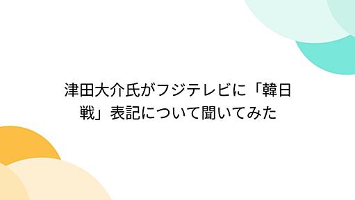 津田大介氏がフジテレビに「韓日戦」表記について聞いてみた