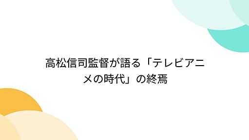 高松信司監督が語る「テレビアニメの時代」の終焉