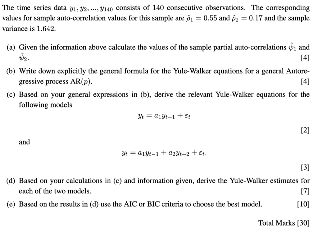 The time series data 91, 92, 9140 consists of 140 consecutive observations. The corresponding values for sample autocorrelation values for this sample are p1 = 0.55 and p2 = 0.17, and the sample variance is 1.642.

(a) Given the information above, calculate the values of the sample partial autocorrelations 21 and 22. [4]

(b) Write down explicitly the general formula for the Yule-Walker equations for a general Autoregressive process AR(p). [4]

(c) Based on your general expressions in (b), derive the relevant Yule-Walker equations for the following models:

Model 1: Yt = a1Yt-1 + â‚¬t [2]

Model 2: Yt = a1Yt-1 + a2Yt-2 + Et [3]

(d) Based on your calculations in (c) and the information given, derive the Yule-Walker estimates for each of the two models. [7]

(e) Based on the results in (d), use the AIC or BIC criteria to choose the best model. [10]

Total Marks: [30]