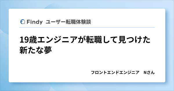 Findy ユーザー転職体験談 19歳エンジニアが転職して見つけた新たな夢 フロントエンドエンジニア Nさん