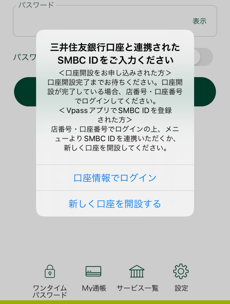 三井住友の口座を開設したいです。 Vpassのアカウントは持っていますが引き落とし口座はゆうちょのため三井住友の口座は持っていません。 三井住友の口座開設をしたくてアプリを入れたのですがSMBC IDでログインしようとすると下記のように店番号・口座番号でログインしてと出てきます。三井住友の口座がないためこの方法ではログインできないです。どなかた解決方法分かりましたら教えていただきたいですm(_ _)m