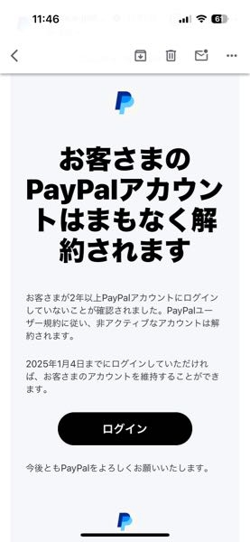 PayPalについて質問させていただきます。 ニンテンドースイッチのショップで使用する際に、PayPalを使っています。 最近、そのPayPalから2年以上ログインがないため、アカウントが解約されます。というメールが届きました。 PayPalも必要最低限のアプリを入手とカードの登録しかしていないので、5項目ある中2項目の登録をしています。以前にもこのようなメールが届き、添付の画像のようにログインボタンを押したのですが、またこのメールが届きました。 どうしたらログインしたことになりますか？