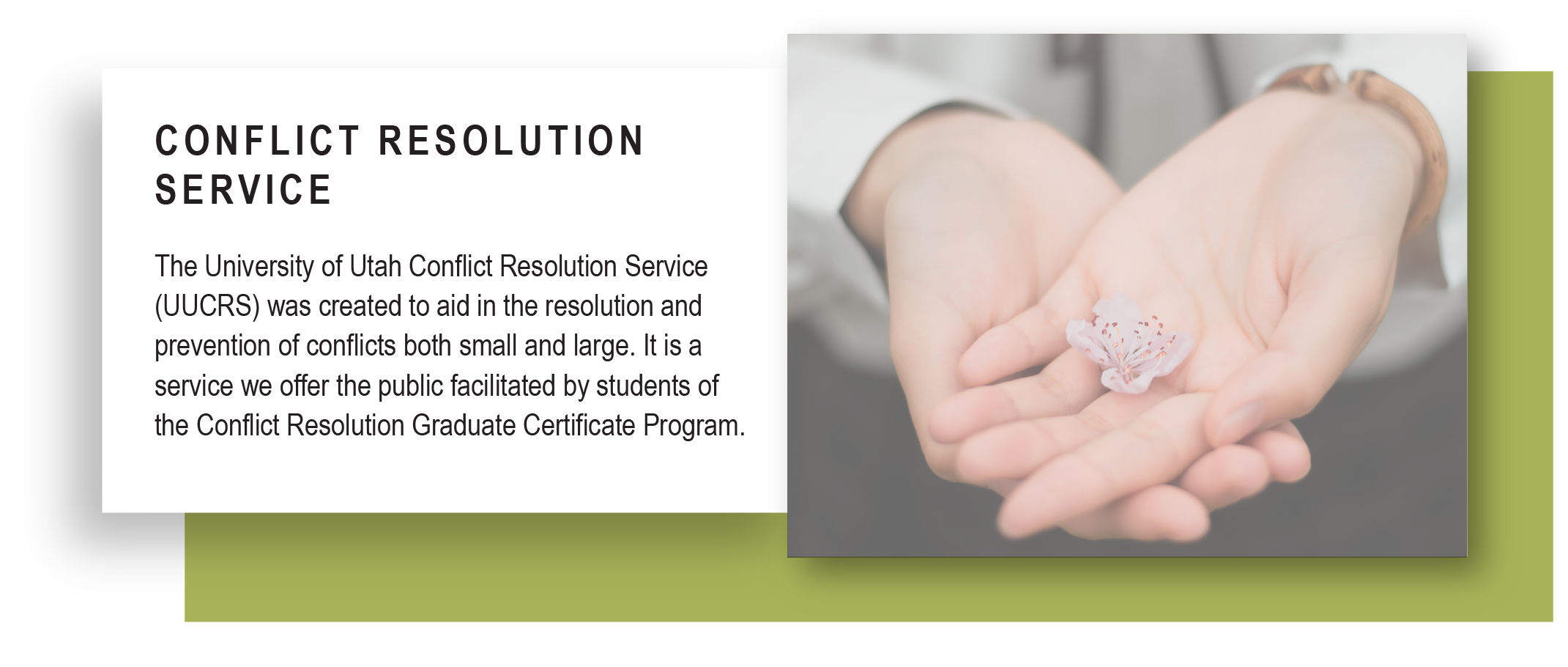 The University of Utah Conflict Resolution Service (UUCRS) was created to aid in the resolution and prevention of conflicts both small and large. It is a service we offer the public facilitated by students of the Conflict Resolution Graduate Certificate Program.