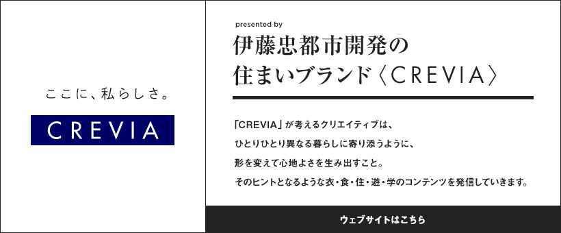 伊藤忠都市開発の住まいブランド〈CREVIA〉 「CREVIA」が考えるクリエイティブは、ひとりひとり異なる暮らしに寄り添うように、形を変えて心地よさを生み出すこと。そのヒントとなるような衣・食・住・遊・学のコンテンツを発信していきます。